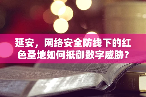 延安，网络安全防线下的红色圣地如何抵御数字威胁？