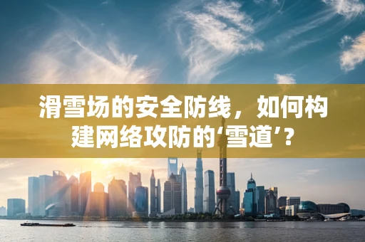 滑雪场的安全防线，如何构建网络攻防的‘雪道’？