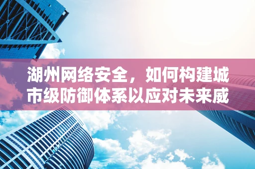 湖州网络安全，如何构建城市级防御体系以应对未来威胁？