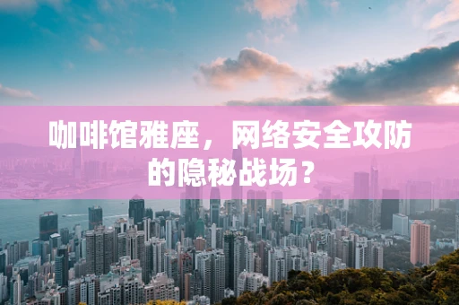 咖啡馆雅座，网络安全攻防的隐秘战场？