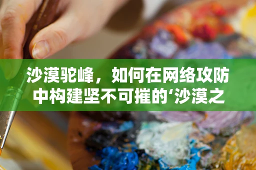 沙漠驼峰，如何在网络攻防中构建坚不可摧的‘沙漠之舟’？