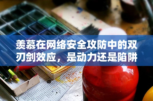 羡慕在网络安全攻防中的双刃剑效应，是动力还是陷阱？