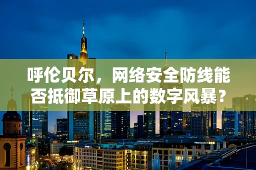 呼伦贝尔，网络安全防线能否抵御草原上的数字风暴？