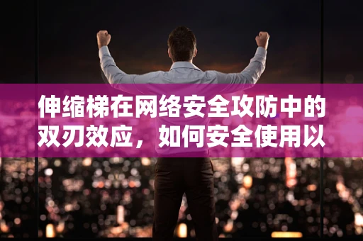 伸缩梯在网络安全攻防中的双刃效应，如何安全使用以避免风险？