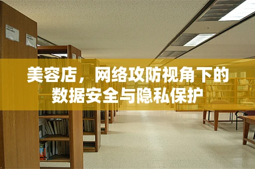 美容店，网络攻防视角下的数据安全与隐私保护