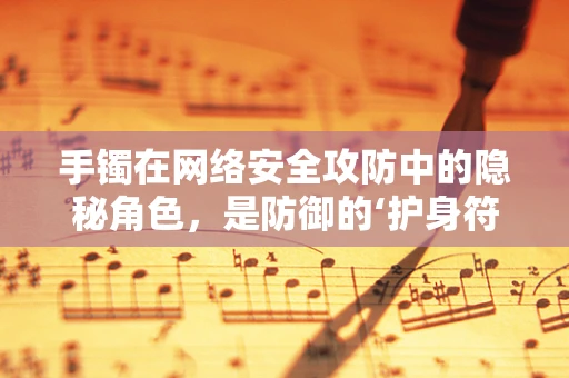 手镯在网络安全攻防中的隐秘角色，是防御的‘护身符’还是攻击的‘钥匙’？