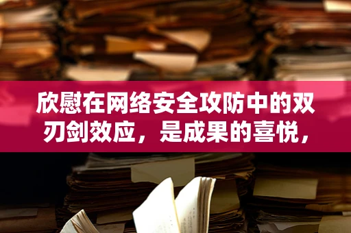 欣慰在网络安全攻防中的双刃剑效应，是成果的喜悦，还是隐患的警钟？