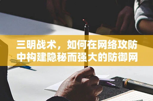 三明战术，如何在网络攻防中构建隐秘而强大的防御网？