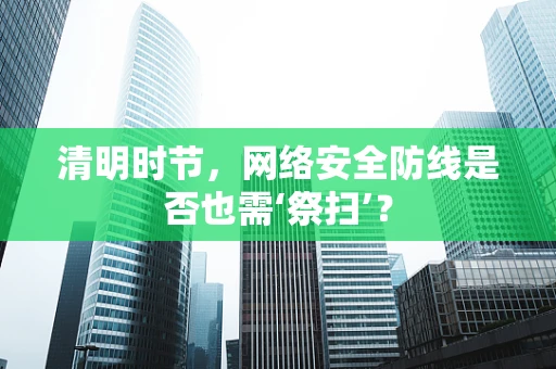 清明时节，网络安全防线是否也需‘祭扫’？
