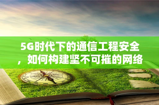 5G时代下的通信工程安全，如何构建坚不可摧的网络安全防线？