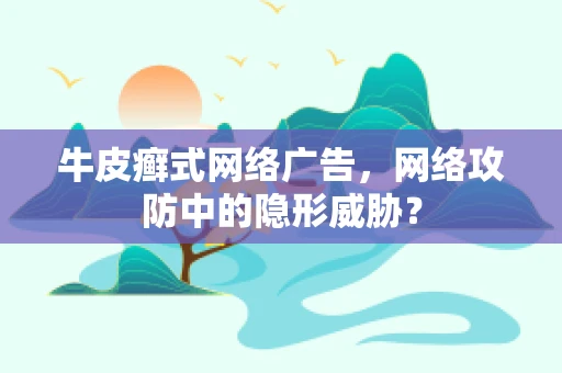 牛皮癣式网络广告，网络攻防中的隐形威胁？