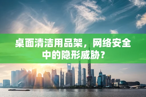 桌面清洁用品架，网络安全中的隐形威胁？