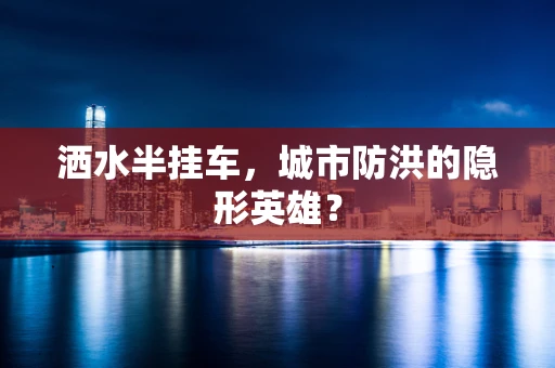 洒水半挂车，城市防洪的隐形英雄？