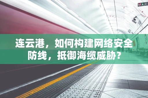 连云港，如何构建网络安全防线，抵御海缆威胁？