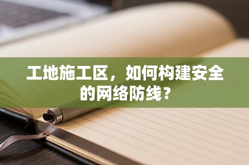 工地施工区，如何构建安全的网络防线？