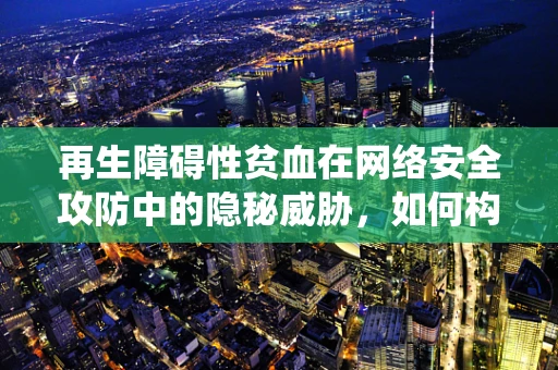 再生障碍性贫血在网络安全攻防中的隐秘威胁，如何构建免疫系统般的防御机制？