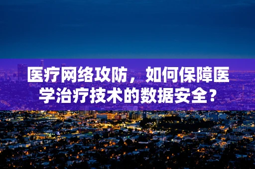 医疗网络攻防，如何保障医学治疗技术的数据安全？