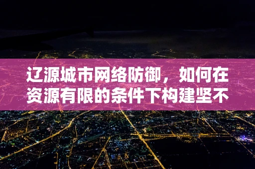 辽源城市网络防御，如何在资源有限的条件下构建坚不可摧的数字防线？