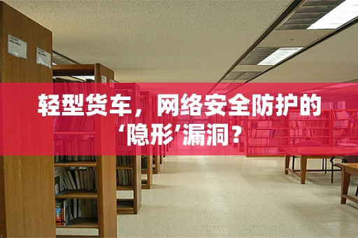 轻型货车，网络安全防护的‘隐形’漏洞？