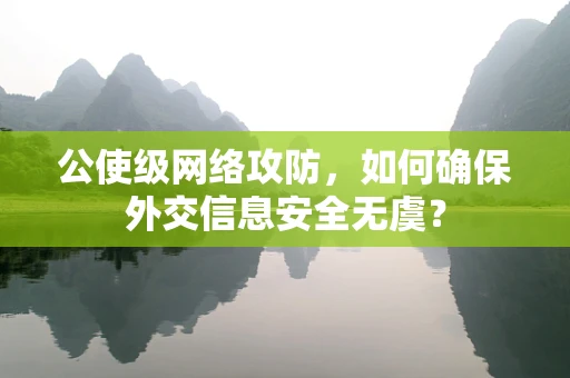 公使级网络攻防，如何确保外交信息安全无虞？