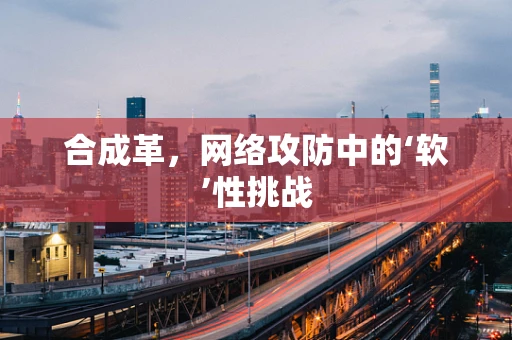 合成革，网络攻防中的‘软’性挑战