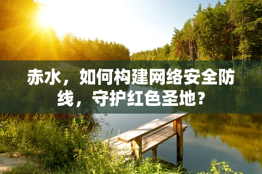 赤水，如何构建网络安全防线，守护红色圣地？