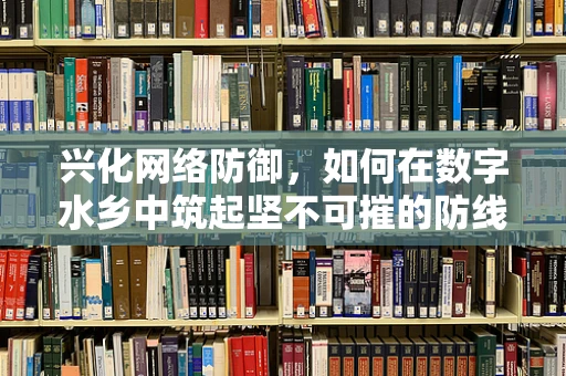 兴化网络防御，如何在数字水乡中筑起坚不可摧的防线？