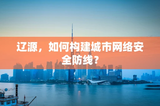 辽源，如何构建城市网络安全防线？