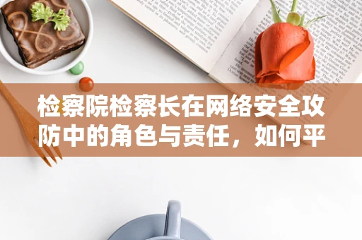 检察院检察长在网络安全攻防中的角色与责任，如何平衡打击犯罪与保护公民隐私？