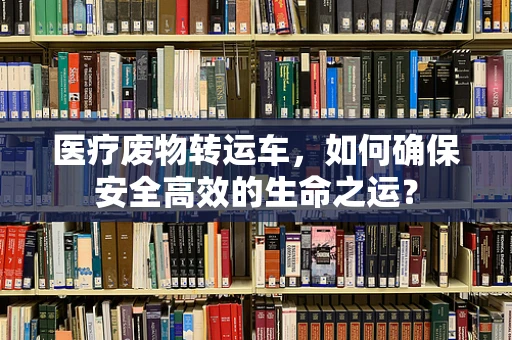 医疗废物转运车，如何确保安全高效的生命之运？