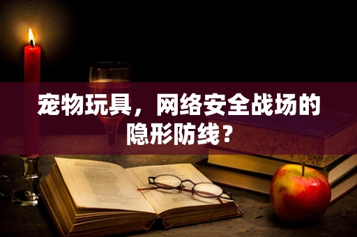 宠物玩具，网络安全战场的隐形防线？