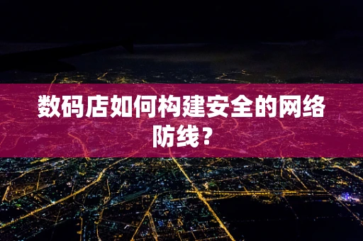 数码店如何构建安全的网络防线？
