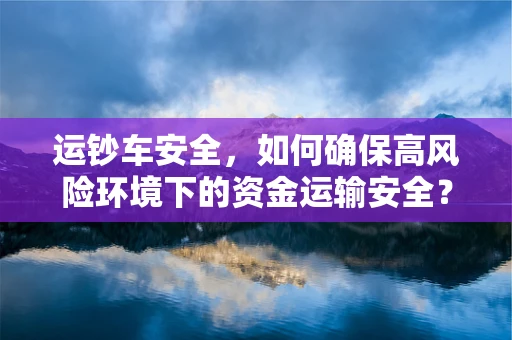 运钞车安全，如何确保高风险环境下的资金运输安全？