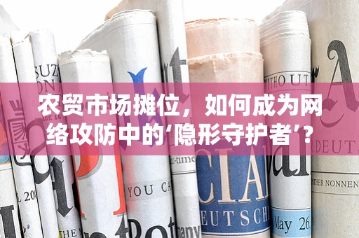 农贸市场摊位，如何成为网络攻防中的‘隐形守护者’？