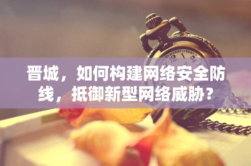 晋城，如何构建网络安全防线，抵御新型网络威胁？