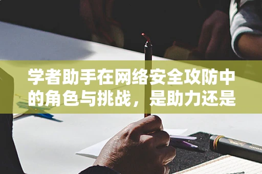 学者助手在网络安全攻防中的角色与挑战，是助力还是双刃剑？