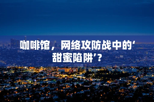 咖啡馆，网络攻防战中的‘甜蜜陷阱’？