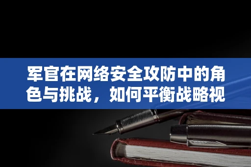 军官在网络安全攻防中的角色与挑战，如何平衡战略视野与战术执行？