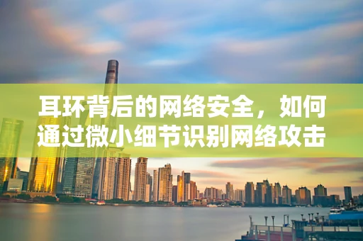 耳环背后的网络安全，如何通过微小细节识别网络攻击的‘耳语’？