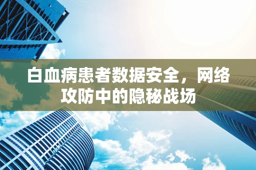 白血病患者数据安全，网络攻防中的隐秘战场