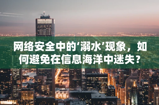 网络安全中的‘溺水’现象，如何避免在信息海洋中迷失？