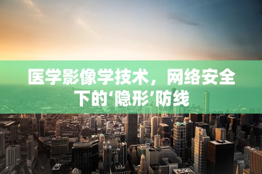 医学影像学技术，网络安全下的‘隐形’防线