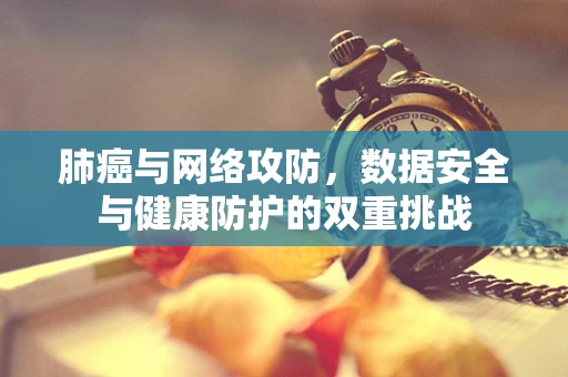 肺癌与网络攻防，数据安全与健康防护的双重挑战