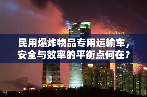 民用爆炸物品专用运输车，安全与效率的平衡点何在？