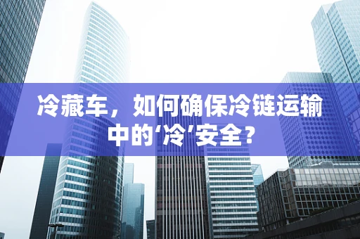 冷藏车，如何确保冷链运输中的‘冷’安全？