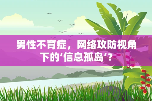 男性不育症，网络攻防视角下的‘信息孤岛’？