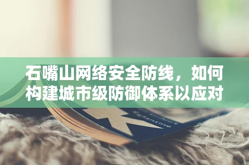 石嘴山网络安全防线，如何构建城市级防御体系以应对未来挑战？