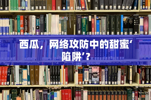 西瓜，网络攻防中的甜蜜‘陷阱’？