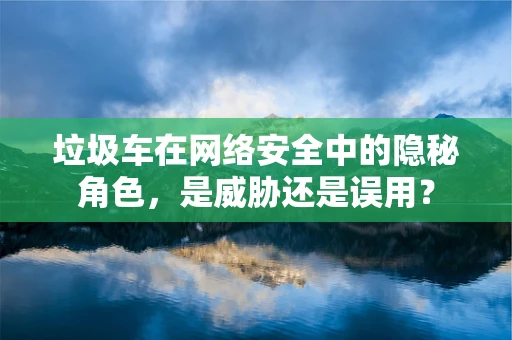 垃圾车在网络安全中的隐秘角色，是威胁还是误用？