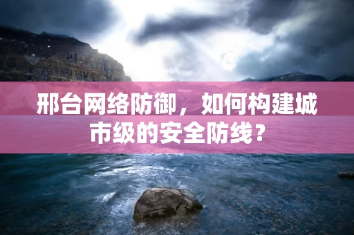 邢台网络防御，如何构建城市级的安全防线？